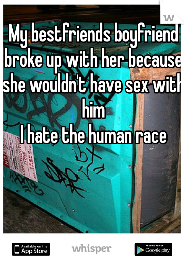 My bestfriends boyfriend broke up with her because she wouldn't have sex with him 
I hate the human race
