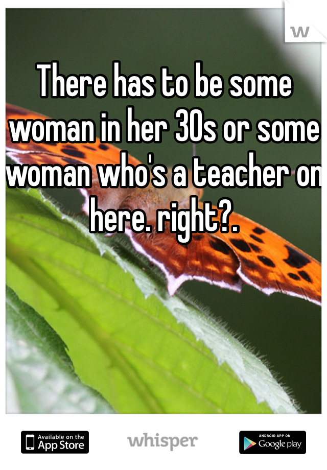 There has to be some woman in her 30s or some woman who's a teacher on here. right?.