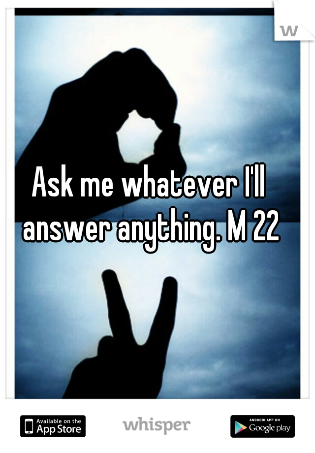 Ask me whatever I'll answer anything. M 22