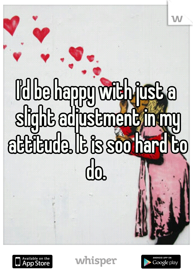 I'd be happy with just a slight adjustment in my attitude. It is soo hard to do. 