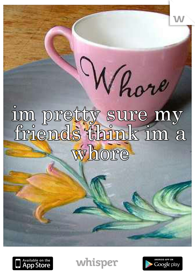 im pretty sure my friends think im a whore