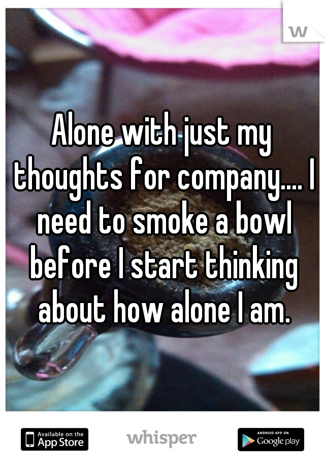 Alone with just my thoughts for company.... I need to smoke a bowl before I start thinking about how alone I am.