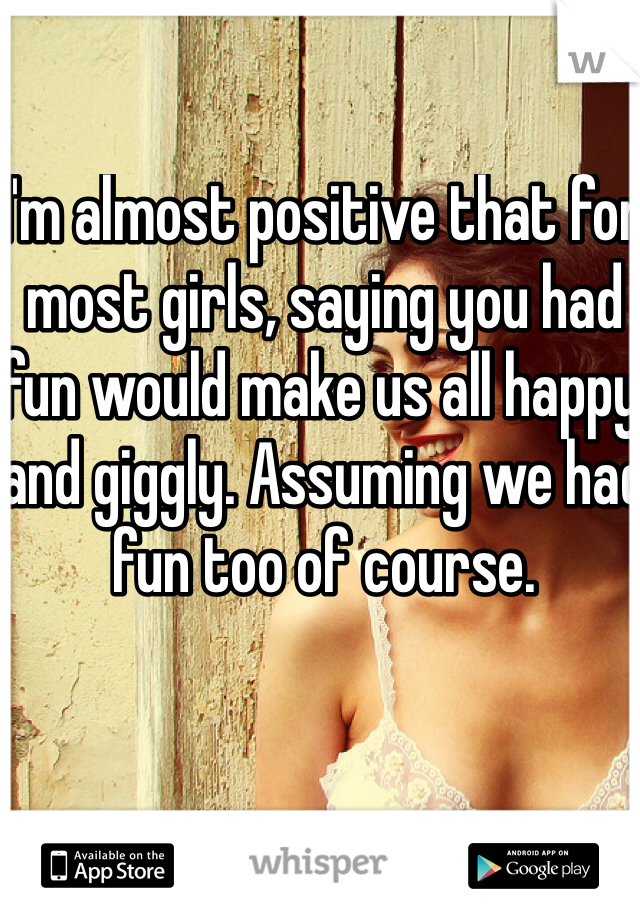 I'm almost positive that for most girls, saying you had fun would make us all happy and giggly. Assuming we had fun too of course.
