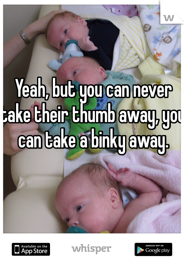 Yeah, but you can never take their thumb away, you can take a binky away. 