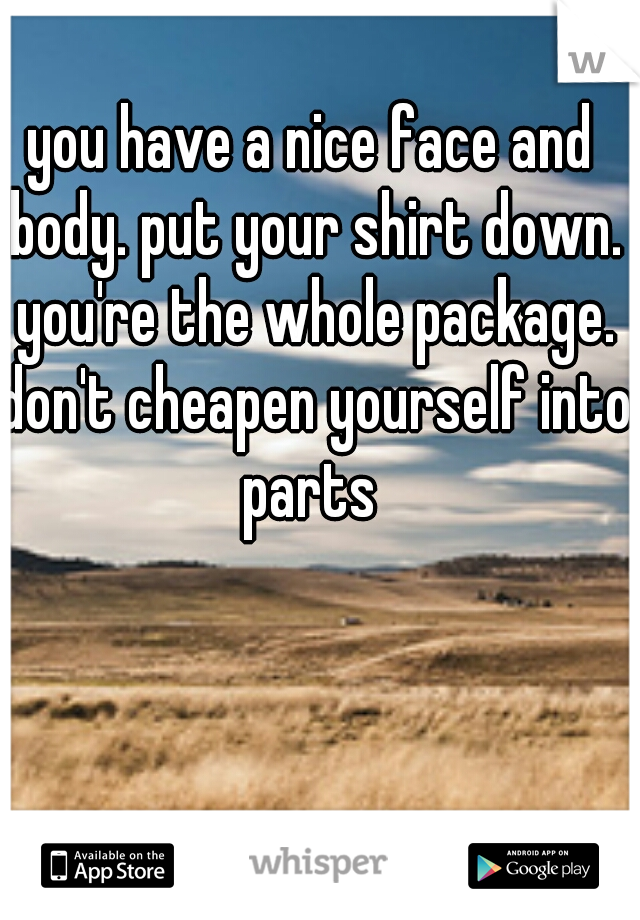 you have a nice face and body. put your shirt down. you're the whole package. don't cheapen yourself into parts 