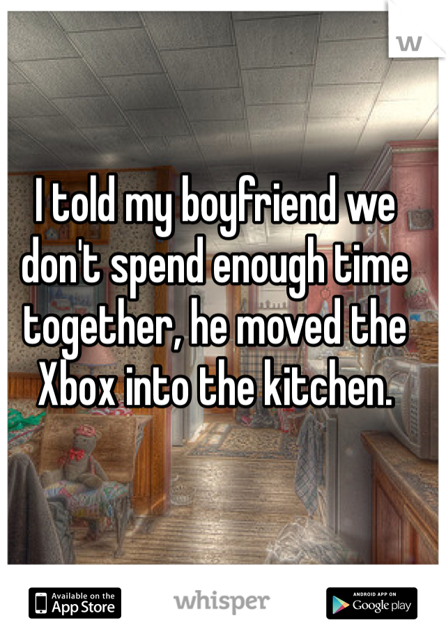 I told my boyfriend we don't spend enough time together, he moved the Xbox into the kitchen.
