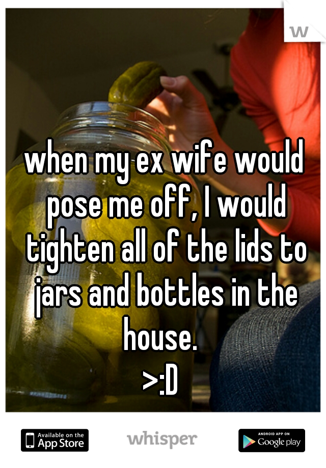 when my ex wife would pose me off, I would tighten all of the lids to jars and bottles in the house.  
>:D 