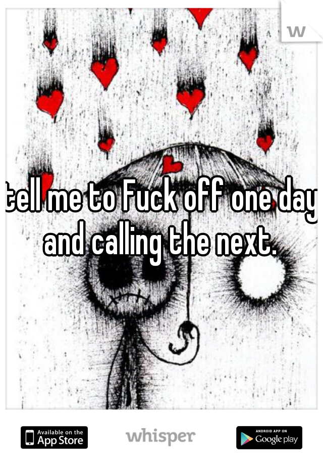 tell me to Fuck off one day and calling the next. 