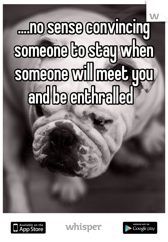 ....no sense convincing someone to stay when someone will meet you and be enthralled  