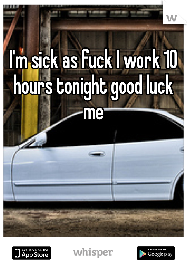 I'm sick as fuck I work 10 hours tonight good luck me 