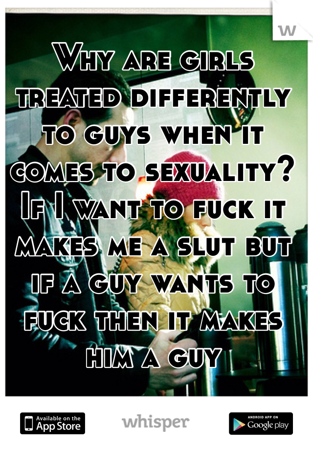 Why are girls treated differently to guys when it comes to sexuality? If I want to fuck it makes me a slut but if a guy wants to fuck then it makes him a guy
