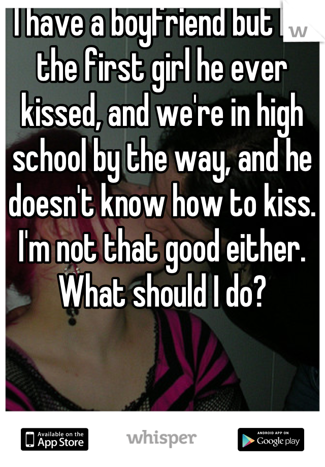 I have a boyfriend but I'm the first girl he ever kissed, and we're in high school by the way, and he doesn't know how to kiss. I'm not that good either. What should I do?