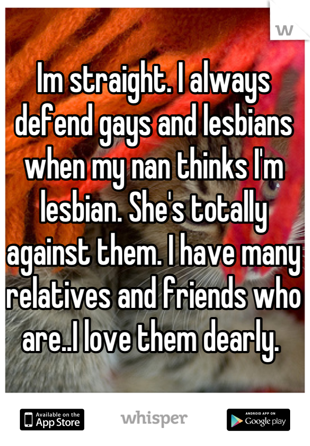 Im straight. I always defend gays and lesbians when my nan thinks I'm lesbian. She's totally against them. I have many relatives and friends who are..I love them dearly. 