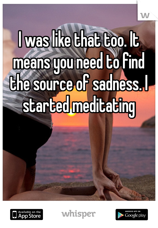 I was like that too. It means you need to find the source of sadness. I started meditating 