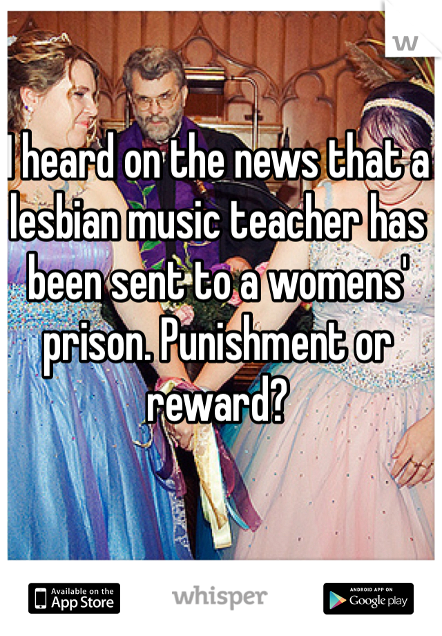 I heard on the news that a lesbian music teacher has been sent to a womens' prison. Punishment or reward?