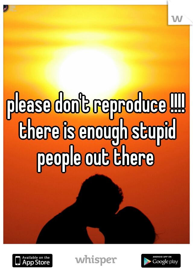 please don't reproduce !!!! there is enough stupid people out there 