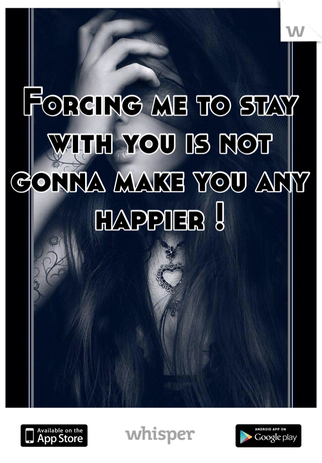 Forcing me to stay with you is not gonna make you any happier !

