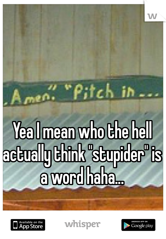 Yea I mean who the hell actually think "stupider" is a word haha...