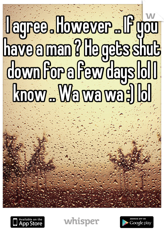 I agree . However .. If you have a man ? He gets shut down for a few days lol I know .. Wa wa wa :) lol