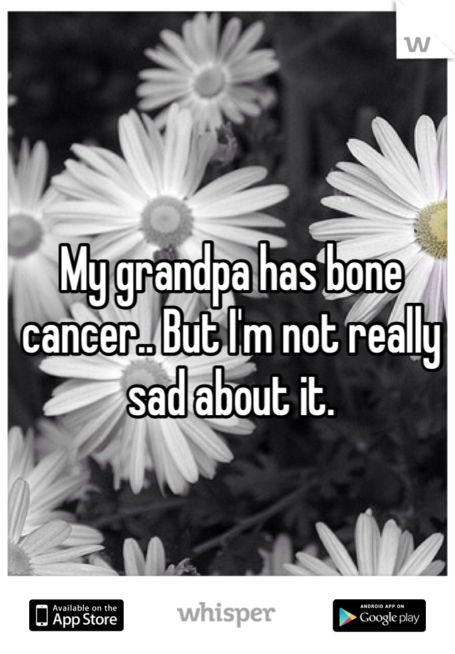 My grandpa has bone cancer.. But I'm not really sad about it. 