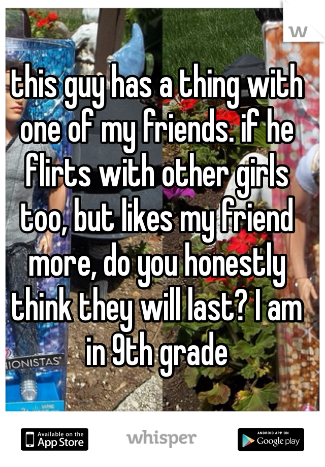 this guy has a thing with one of my friends. if he flirts with other girls too, but likes my friend more, do you honestly think they will last? I am in 9th grade