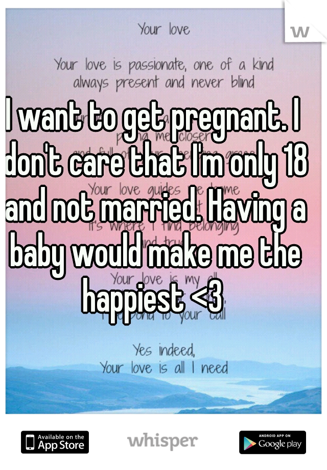 I want to get pregnant. I don't care that I'm only 18 and not married. Having a baby would make me the happiest <3 