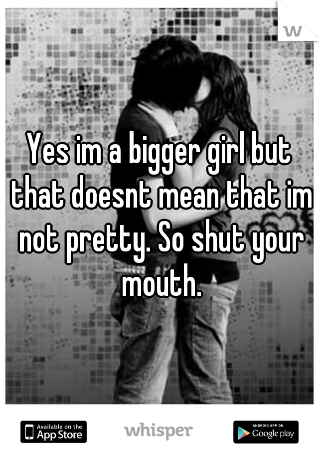 Yes im a bigger girl but that doesnt mean that im not pretty. So shut your mouth.