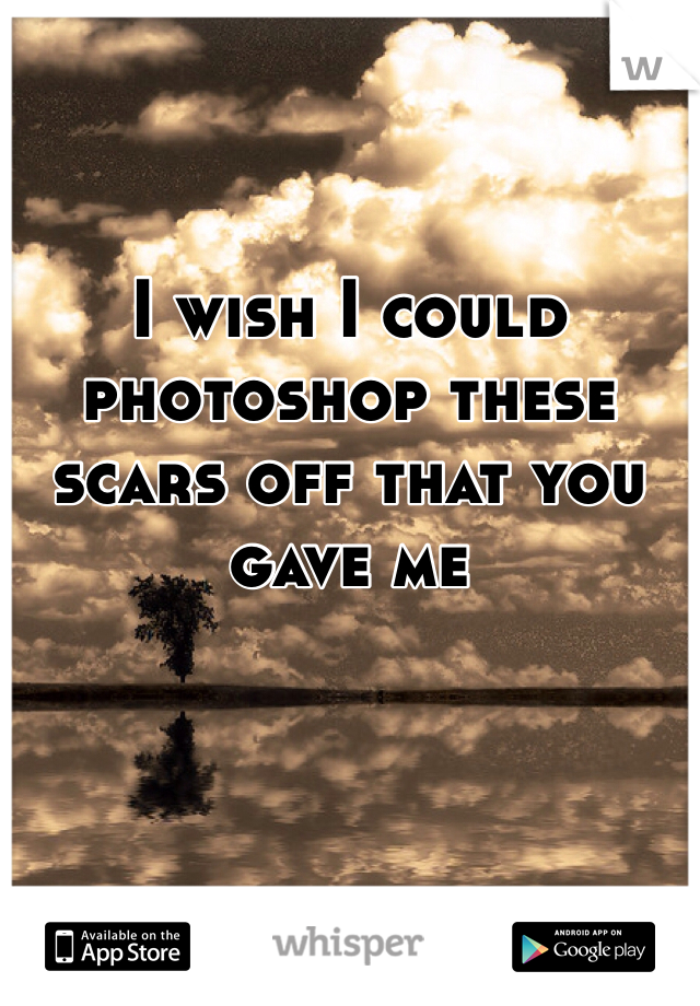I wish I could photoshop these scars off that you gave me