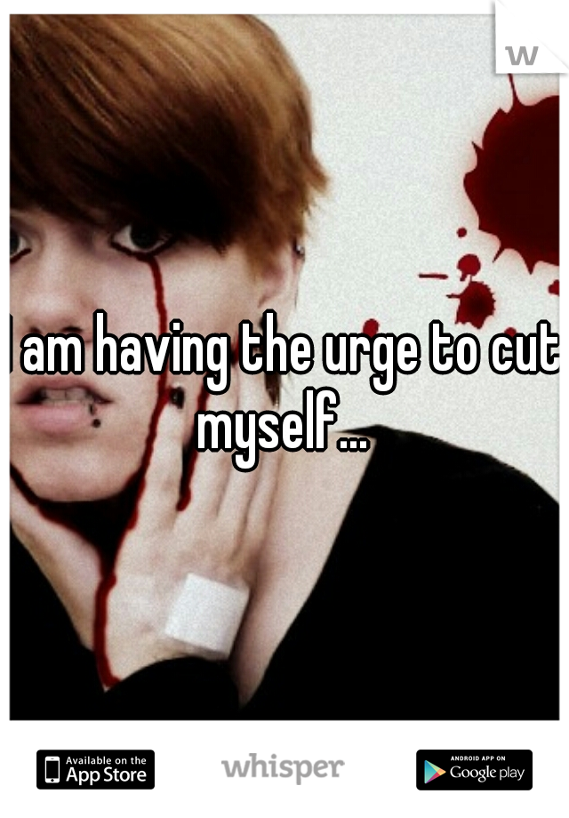 I am having the urge to cut myself... 