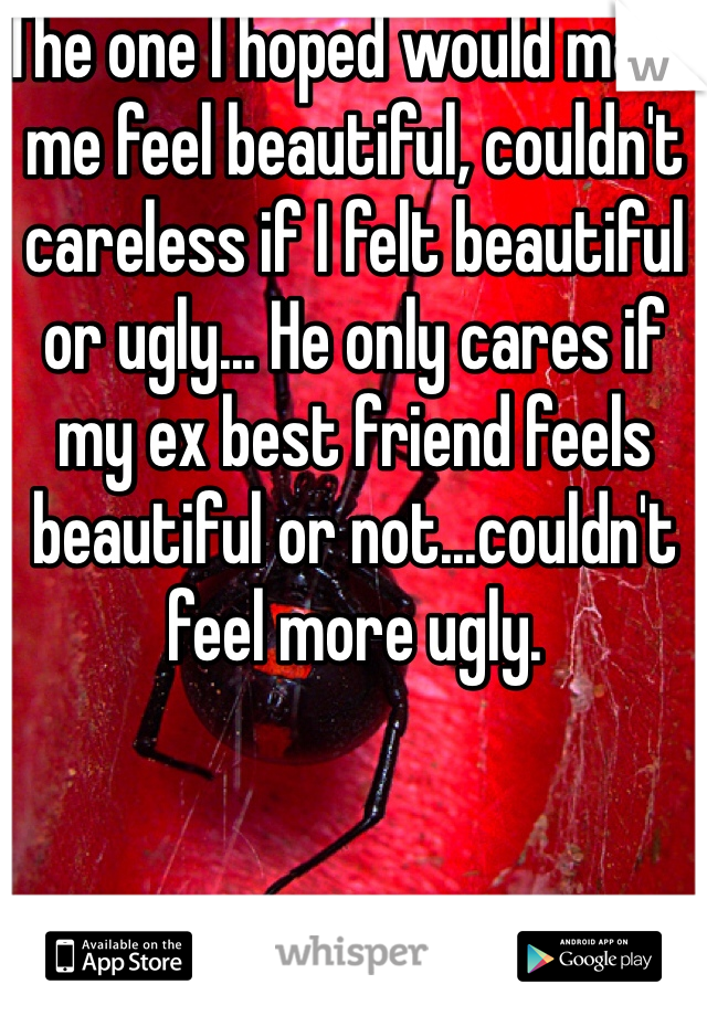 The one I hoped would make me feel beautiful, couldn't careless if I felt beautiful or ugly... He only cares if my ex best friend feels beautiful or not...couldn't feel more ugly.