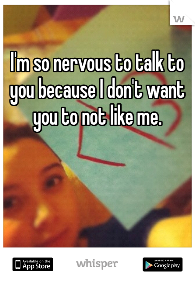 I'm so nervous to talk to you because I don't want you to not like me. 
