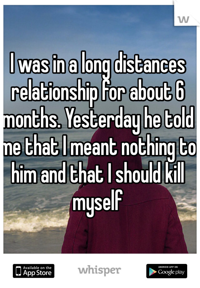 I was in a long distances relationship for about 6 months. Yesterday he told me that I meant nothing to him and that I should kill myself