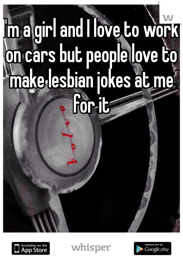 I'm a girl and I love to work on cars but people love to make lesbian jokes at me for it 