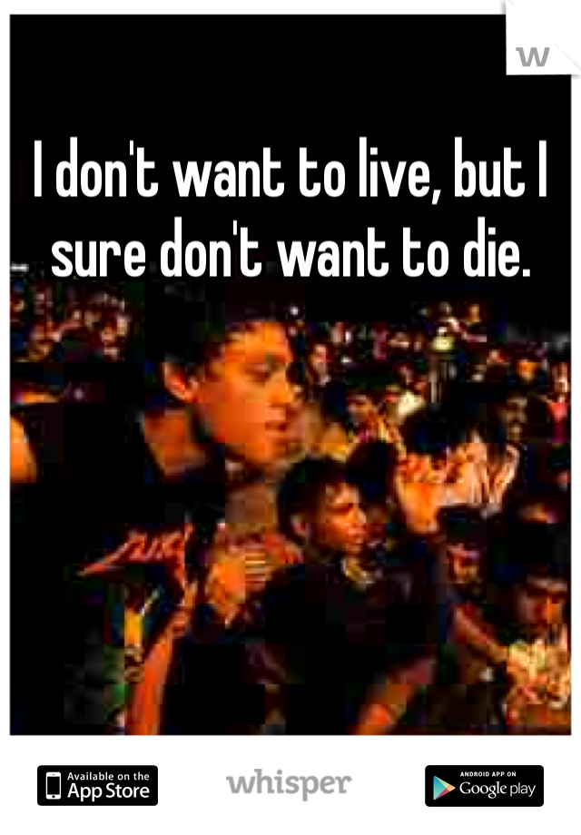 I don't want to live, but I sure don't want to die.