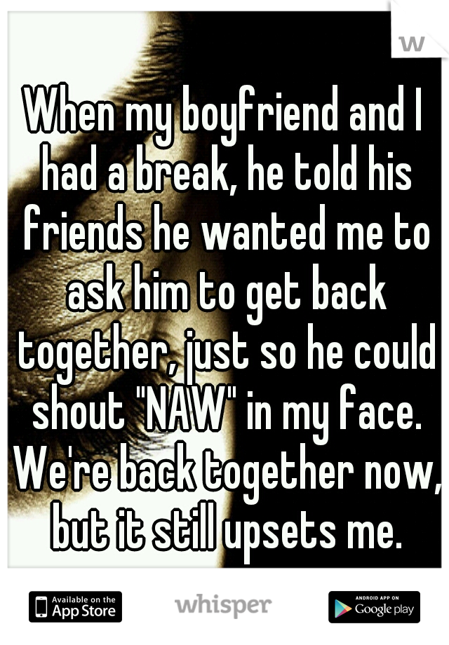 When my boyfriend and I had a break, he told his friends he wanted me to ask him to get back together, just so he could shout "NAW" in my face. We're back together now, but it still upsets me.
