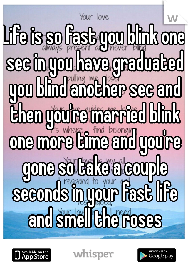 Life is so fast you blink one sec in you have graduated you blind another sec and then you're married blink one more time and you're gone so take a couple seconds in your fast life and smell the roses