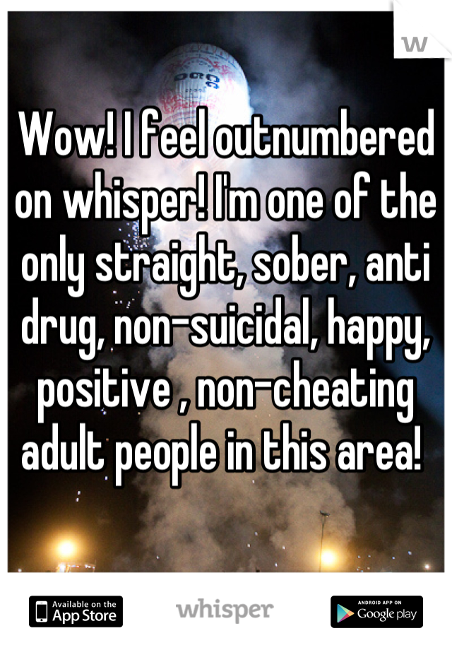 Wow! I feel outnumbered on whisper! I'm one of the only straight, sober, anti drug, non-suicidal, happy, positive , non-cheating adult people in this area! 