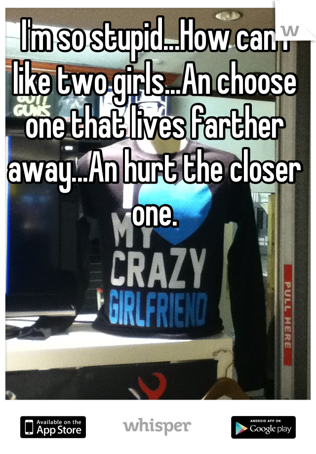 I'm so stupid...How can i like two girls...An choose one that lives farther away...An hurt the closer one.