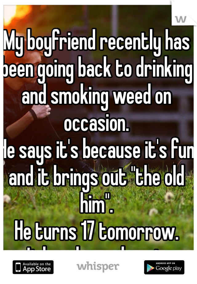 My boyfriend recently has been going back to drinking and smoking weed on occasion.
He says it's because it's fun and it brings out "the old him".
He turns 17 tomorrow. 
It breaks my heart.
