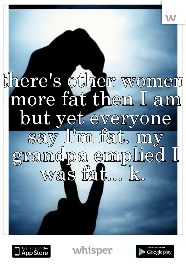 there's other women more fat then I am but yet everyone say I'm fat. my grandpa emplied I was fat... k. 