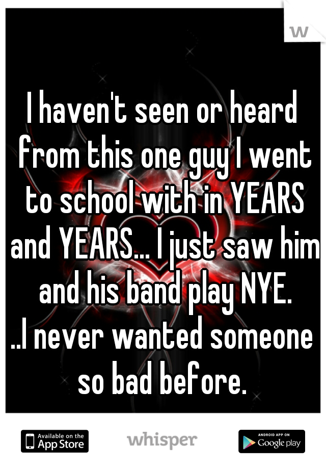 I haven't seen or heard from this one guy I went to school with in YEARS and YEARS... I just saw him and his band play NYE.

..I never wanted someone so bad before. 