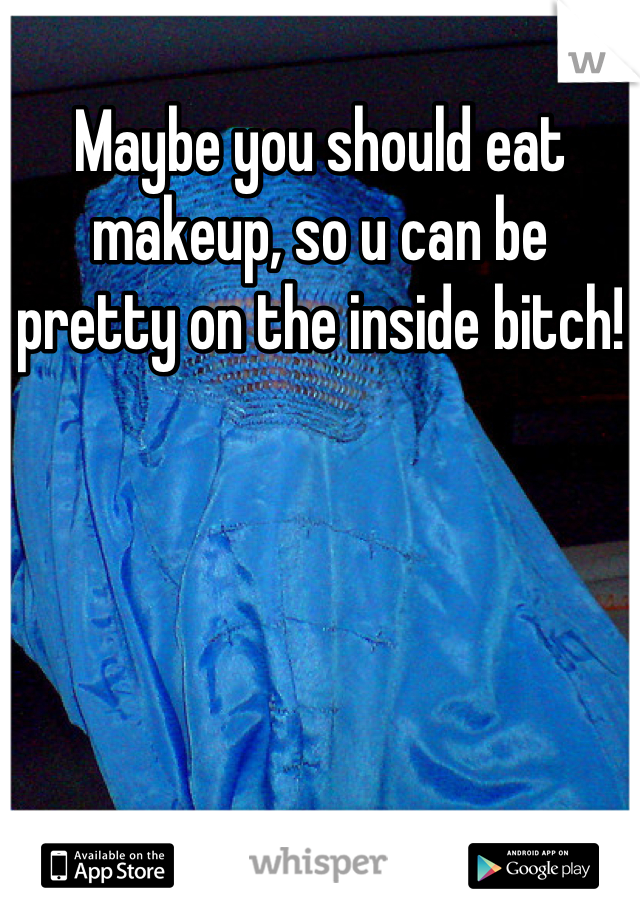 Maybe you should eat makeup, so u can be pretty on the inside bitch!