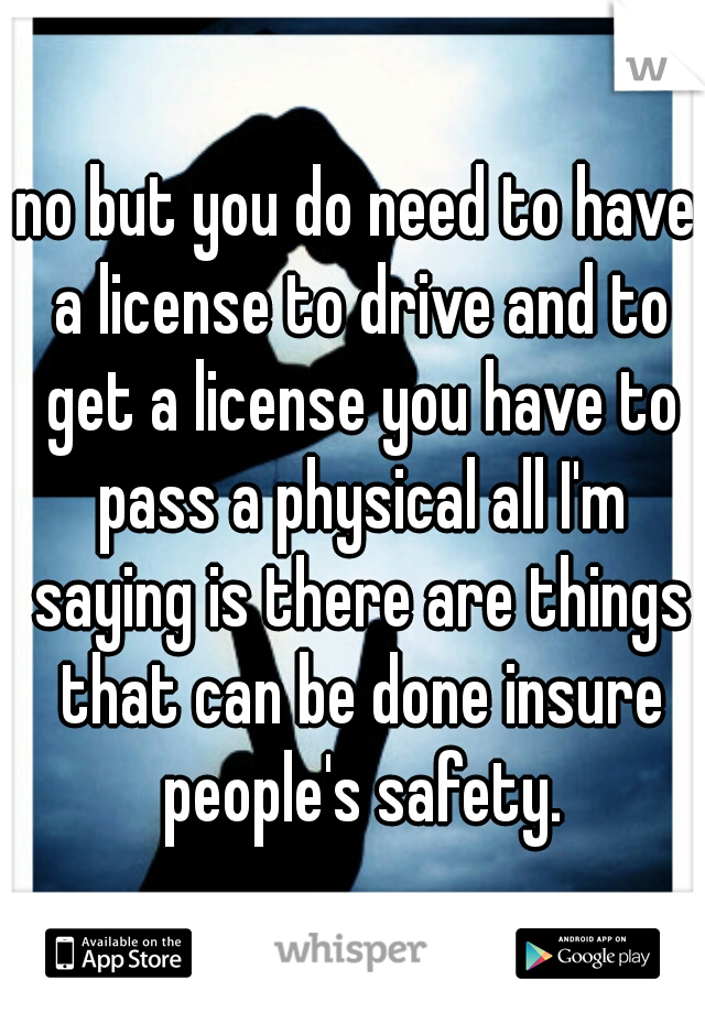 no but you do need to have a license to drive and to get a license you have to pass a physical all I'm saying is there are things that can be done insure people's safety.