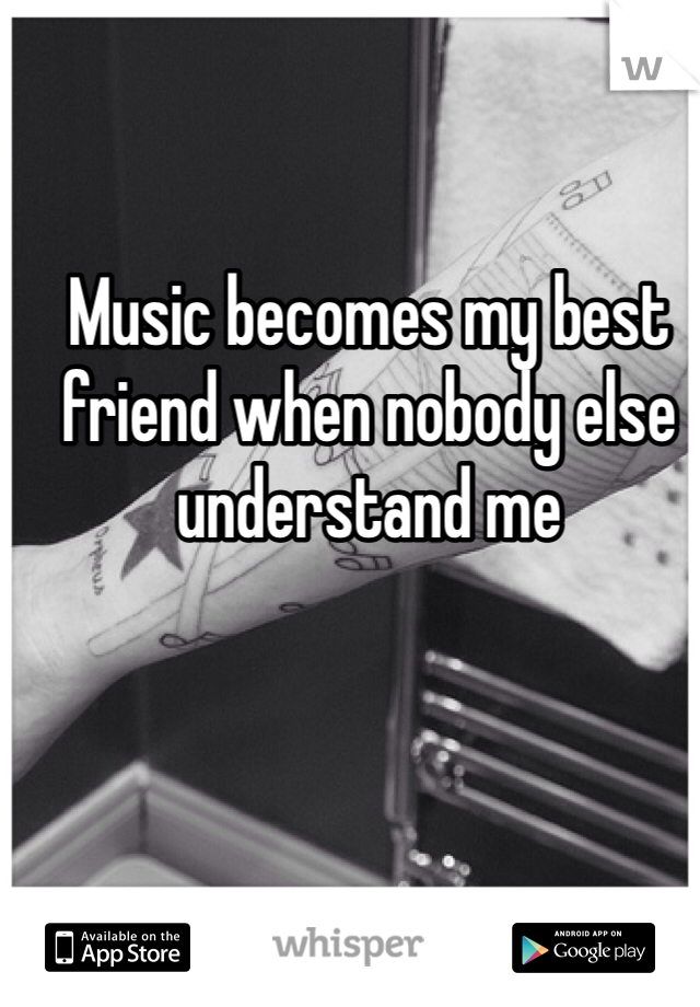 Music becomes my best friend when nobody else understand me 