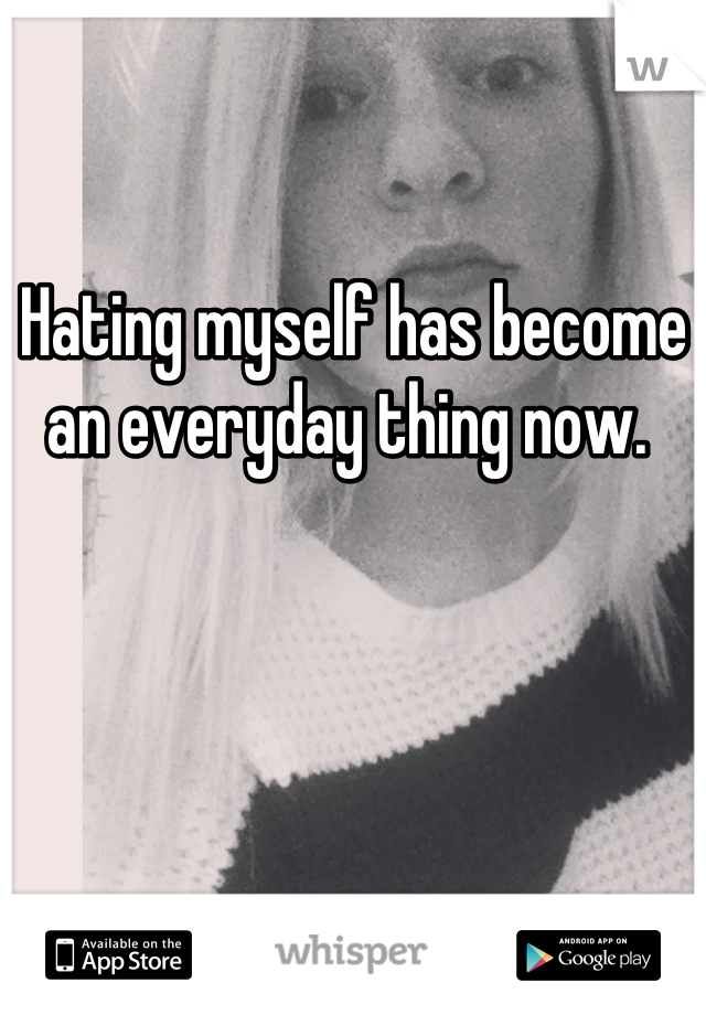 Hating myself has become an everyday thing now. 