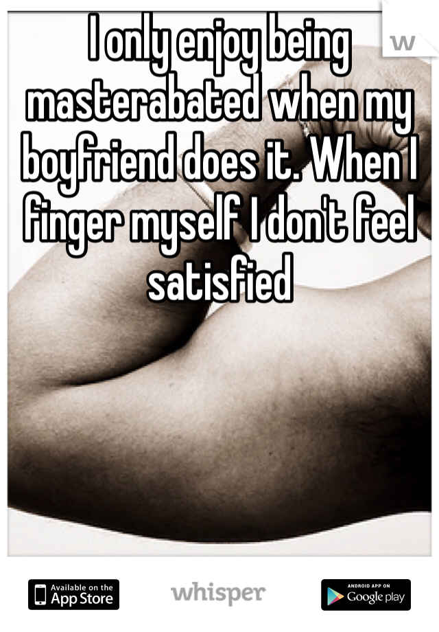 I only enjoy being masterabated when my boyfriend does it. When I finger myself I don't feel satisfied