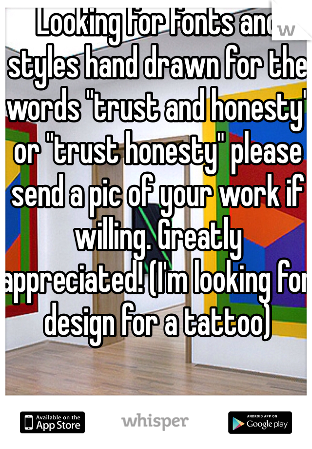 Looking for fonts and styles hand drawn for the words "trust and honesty" or "trust honesty" please send a pic of your work if willing. Greatly appreciated! (I'm looking for design for a tattoo)