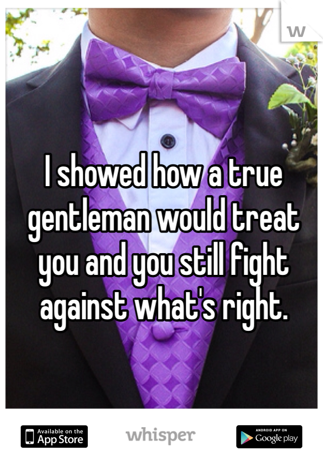 I showed how a true gentleman would treat you and you still fight against what's right. 