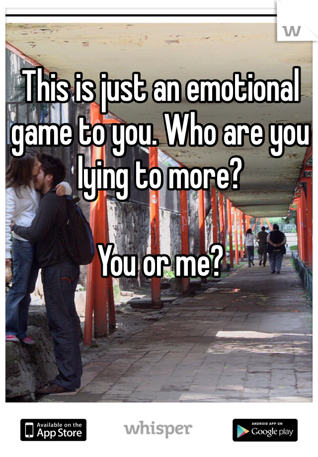 This is just an emotional game to you. Who are you lying to more? 

You or me? 