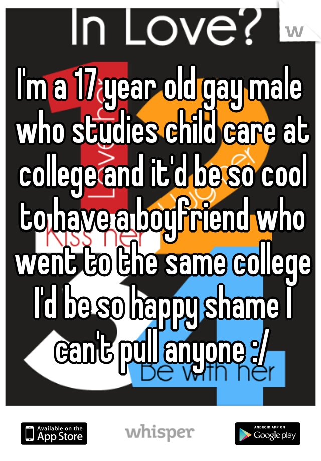 I'm a 17 year old gay male who studies child care at college and it'd be so cool to have a boyfriend who went to the same college I'd be so happy shame I can't pull anyone :/
